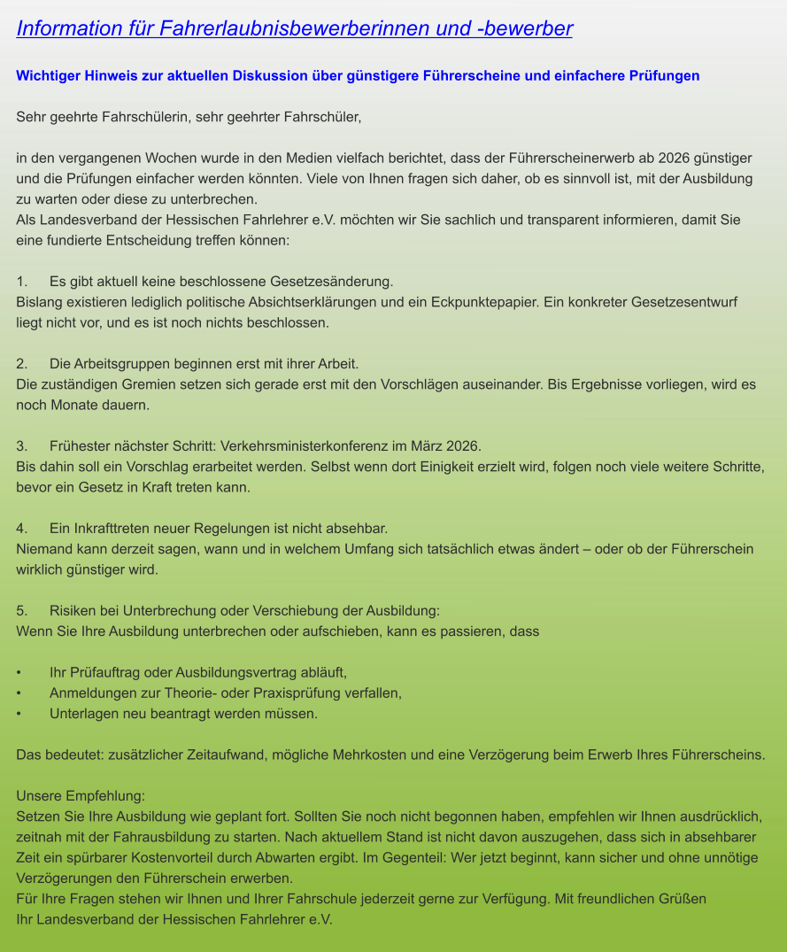 Information für Fahrerlaubnisbewerberinnen und -bewerber  Wichtiger Hinweis zur aktuellen Diskussion über günstigere Führerscheine und einfachere Prüfungen  Sehr geehrte Fahrschülerin, sehr geehrter Fahrschüler,  in den vergangenen Wochen wurde in den Medien vielfach berichtet, dass der Führerscheinerwerb ab 2026 günstiger und die Prüfungen einfacher werden könnten. Viele von Ihnen fragen sich daher, ob es sinnvoll ist, mit der Ausbildung zu warten oder diese zu unterbrechen. Als Landesverband der Hessischen Fahrlehrer e.V. möchten wir Sie sachlich und transparent informieren, damit Sie eine fundierte Entscheidung treffen können:  1.	Es gibt aktuell keine beschlossene Gesetzesänderung. Bislang existieren lediglich politische Absichtserklärungen und ein Eckpunktepapier. Ein konkreter Gesetzesentwurf liegt nicht vor, und es ist noch nichts beschlossen.  2.	Die Arbeitsgruppen beginnen erst mit ihrer Arbeit. Die zuständigen Gremien setzen sich gerade erst mit den Vorschlägen auseinander. Bis Ergebnisse vorliegen, wird es noch Monate dauern.  3.	Frühester nächster Schritt: Verkehrsministerkonferenz im März 2026. Bis dahin soll ein Vorschlag erarbeitet werden. Selbst wenn dort Einigkeit erzielt wird, folgen noch viele weitere Schritte, bevor ein Gesetz in Kraft treten kann.  4.	Ein Inkrafttreten neuer Regelungen ist nicht absehbar. Niemand kann derzeit sagen, wann und in welchem Umfang sich tatsächlich etwas ändert – oder ob der Führerschein wirklich günstiger wird.   5.	Risiken bei Unterbrechung oder Verschiebung der Ausbildung: Wenn Sie Ihre Ausbildung unterbrechen oder aufschieben, kann es passieren, dass  •	Ihr Prüfauftrag oder Ausbildungsvertrag abläuft, •	Anmeldungen zur Theorie- oder Praxisprüfung verfallen, •	Unterlagen neu beantragt werden müssen.  Das bedeutet: zusätzlicher Zeitaufwand, mögliche Mehrkosten und eine Verzögerung beim Erwerb Ihres Führerscheins.  Unsere Empfehlung: Setzen Sie Ihre Ausbildung wie geplant fort. Sollten Sie noch nicht begonnen haben, empfehlen wir Ihnen ausdrücklich, zeitnah mit der Fahrausbildung zu starten. Nach aktuellem Stand ist nicht davon auszugehen, dass sich in absehbarer Zeit ein spürbarer Kostenvorteil durch Abwarten ergibt. Im Gegenteil: Wer jetzt beginnt, kann sicher und ohne unnötige Verzögerungen den Führerschein erwerben. Für Ihre Fragen stehen wir Ihnen und Ihrer Fahrschule jederzeit gerne zur Verfügung. Mit freundlichen Grüßen Ihr Landesverband der Hessischen Fahrlehrer e.V.